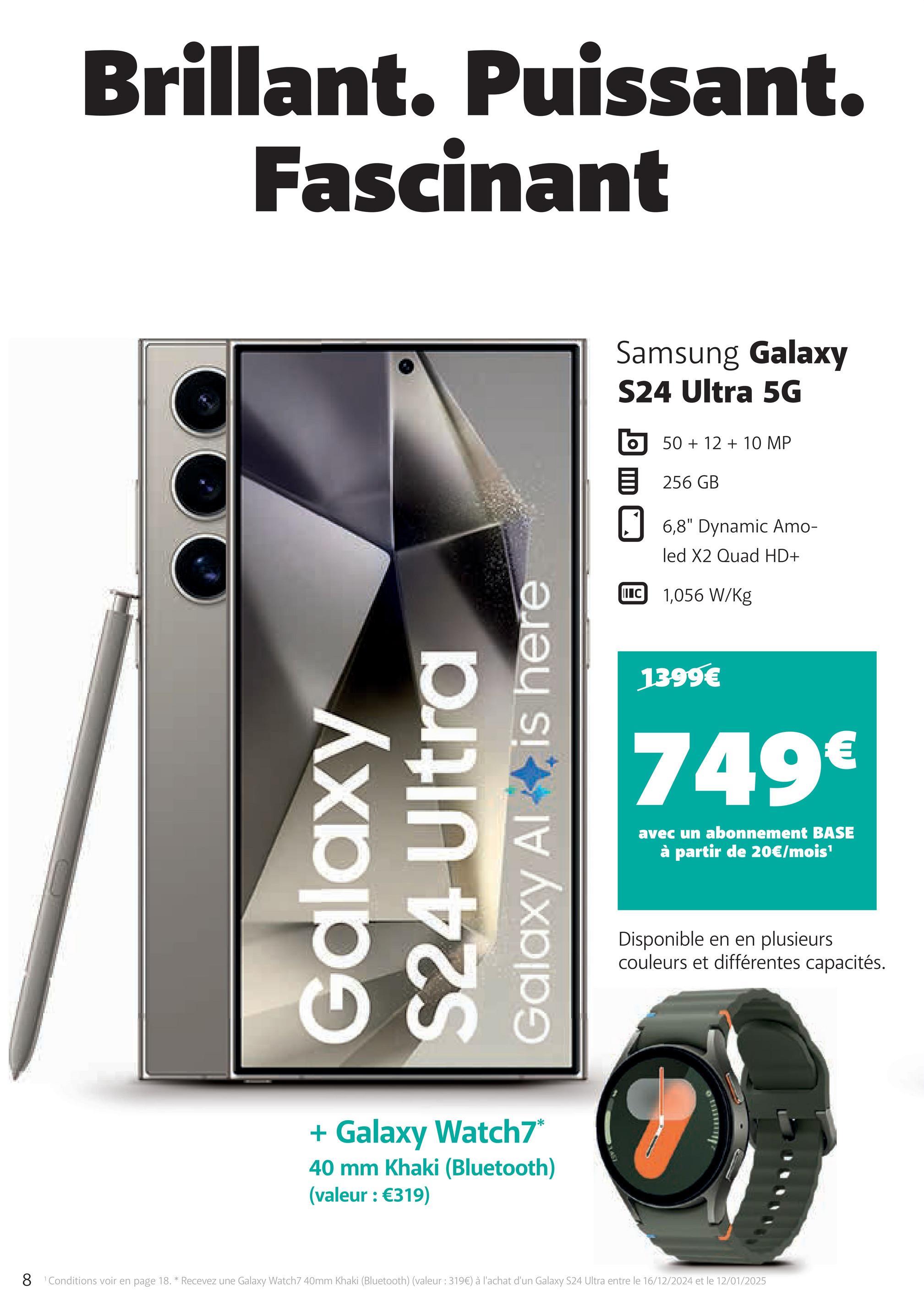 Brillant. Puissant.
Fascinant
Galaxy
S24 Ultra
Galaxy Al is here
+ Galaxy Watch7*
40 mm Khaki (Bluetooth)
(valeur : €319)
Samsung Galaxy
S24 Ultra 5G
50+12+10 MP
目 256 GB
☐ 6,8" Dynamic Amo-
II C
led X2 Quad HD+
1,056 W/Kg
1399€
749€
avec un abonnement BASE
à partir de 20€/mois¹
Disponible en en plusieurs
couleurs et différentes capacités.
8 Conditions voir en page 18. * Recevez une Galaxy Watch7 40mm Khaki (Bluetooth) (valeur : 319€) à l'achat d'un Galaxy S24 Ultra entre le 16/12/2024 et le 12/01/2025