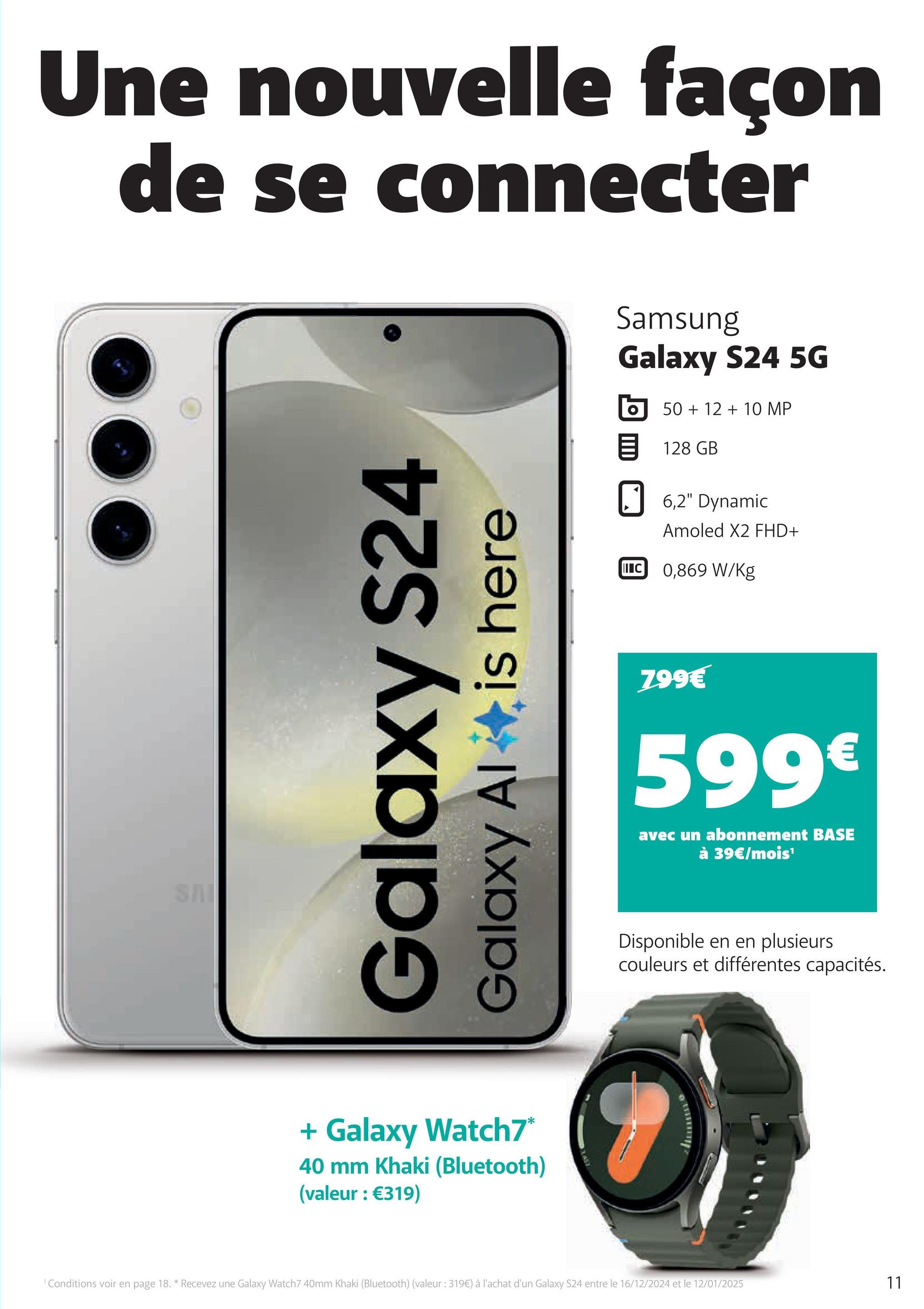 Une nouvelle façon
de se connecter
SAI
Galaxy S24
Galaxy Al
is here
+ Galaxy Watch7*
40 mm Khaki (Bluetooth)
(valeur : €319)
Samsung
Galaxy S24 5G
50+12+10 MP
目 128 GB
☐ 6,2" Dynamic
I C
Amoled X2 FHD+
0,869 W/kg
799€
599€
avec un abonnement BASE
à 39€/mois'
Disponible en en plusieurs
couleurs et différentes capacités.
Conditions voir en page 18. * Recevez une Galaxy Watch7 40mm Khaki (Bluetooth) (valeur: 319€) à l'achat d'un Galaxy S24 entre le 16/12/2024 et le 12/01/2025
11