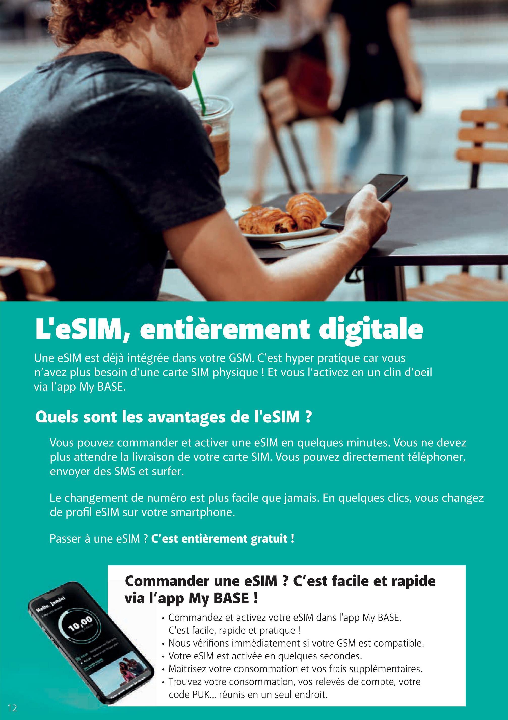 12
L'eSIM, entièrement digitale
Une eSIM est déjà intégrée dans votre GSM. C'est hyper pratique car vous
n'avez plus besoin d'une carte SIM physique ! Et vous l'activez en un clin d'oeil
via l'app My BASE.
Quels sont les avantages de l'eSIM ?
Vous pouvez commander et activer une eSIM en quelques minutes. Vous ne devez
plus attendre la livraison de votre carte SIM. Vous pouvez directement téléphoner,
envoyer des SMS et surfer.
Le changement de numéro est plus facile que jamais. En quelques clics, vous changez
de profil eSIM sur votre smartphone.
Passer à une eSIM ? C'est entièrement gratuit !
Hello, Jamiel
10,00
Commander une eSIM ? C'est facile et rapide
via l'app My BASE!
• Commandez et activez votre eSIM dans l'app My BASE.
C'est facile, rapide et pratique !
Nous vérifions immédiatement si votre GSM est compatible.
• Votre eSIM est activée en quelques secondes.
• Maîtrisez votre consommation et vos frais supplémentaires.
⚫ Trouvez votre consommation, vos relevés de compte, votre
code PUK... réunis en un seul endroit.