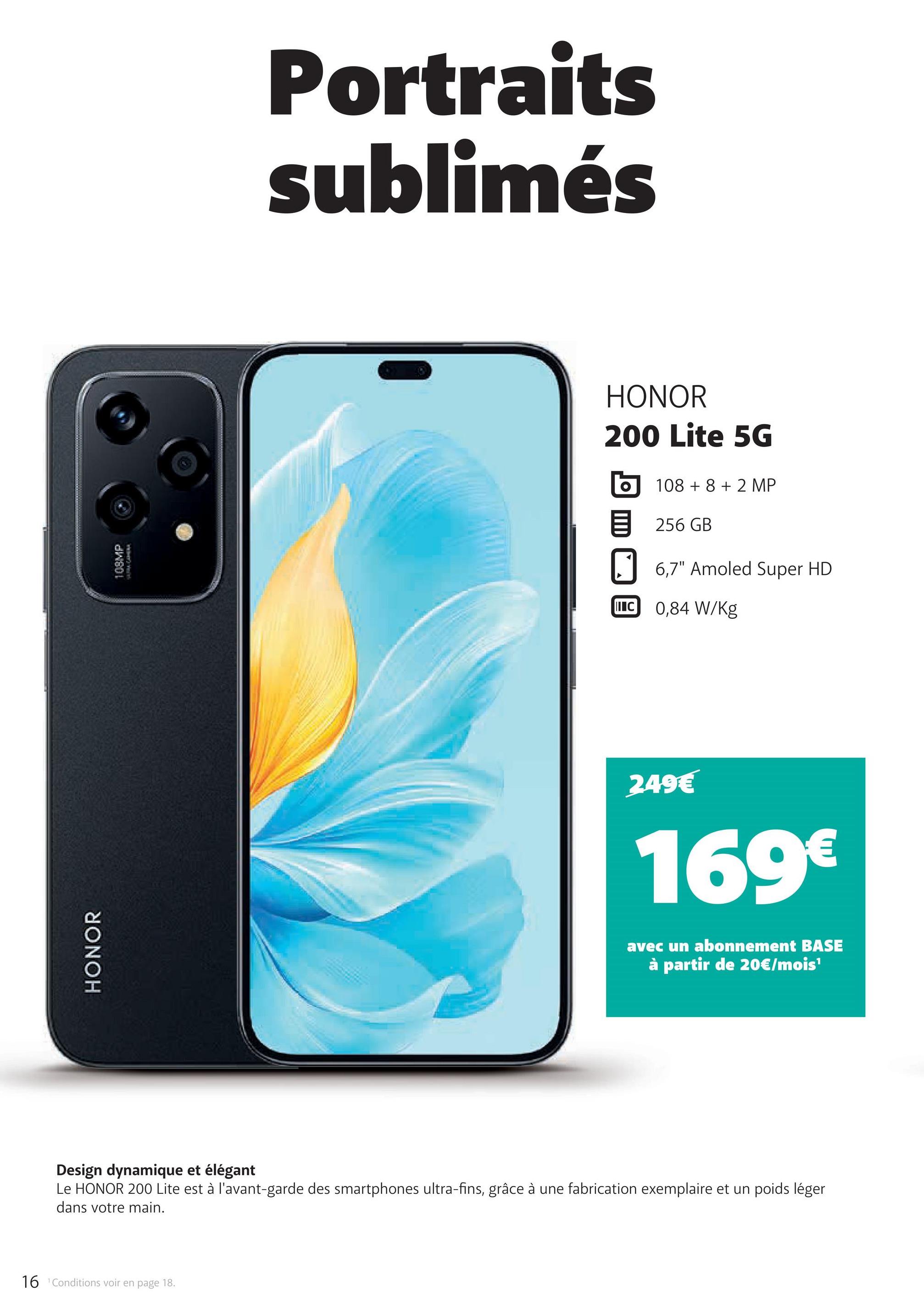 16 Conditions voir en page 18.
HONOR
108MP
Portraits
sublimés
HONOR
200 Lite 5G
10882 MP
目 256 GB
6,7" Amoled Super HD
C 0,84 W/Kg
249€
169€
avec un abonnement BASE
à partir de 20€/mois'
Design dynamique et élégant
Le HONOR 200 Lite est à l'avant-garde des smartphones ultra-fins, grâce à une fabrication exemplaire et un poids léger
dans votre main.