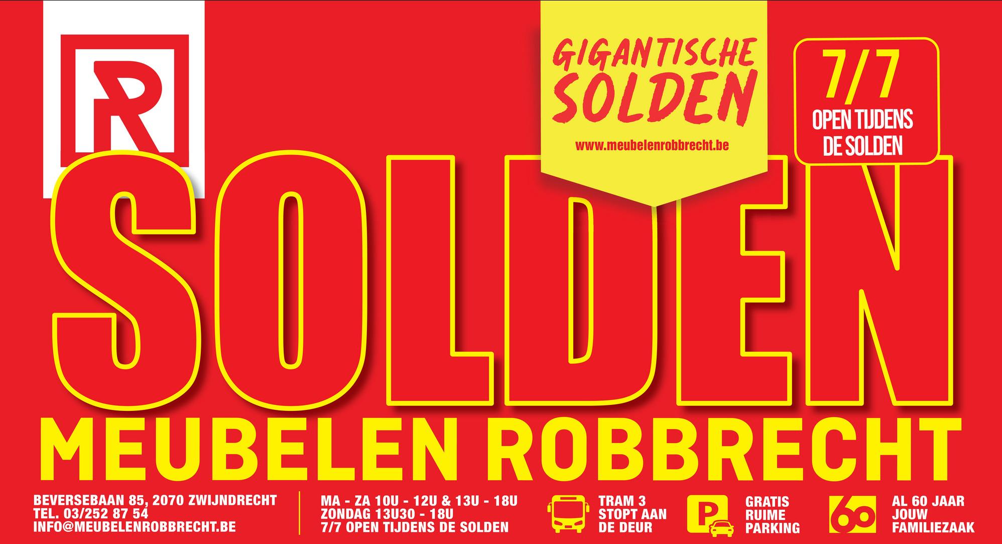 R
GIGANTISCHE
SOLDEN 7/7
www.meubelenrobbrecht.be
OPEN TIJDENS
DE SOLDEN
SOLDEN
MEUBELEN ROBBRECHT
BEVERSEBAAN 85, 2070 ZWIJNDRECHT
TEL. 03/252 87 54
INFO@MEUBELENROBBRECHT.BE
MA - ZA 10U 12U & 13U - 18U
ZONDAG 13U30 - 18U
7/7 OPEN TIJDENS DE SOLDEN
TRAM 3
STOPT AAN
DE DEUR
P
GRATIS
RUIME
PARKING
60
AL 60 JAAR
JOUW
FAMILIEZAAK