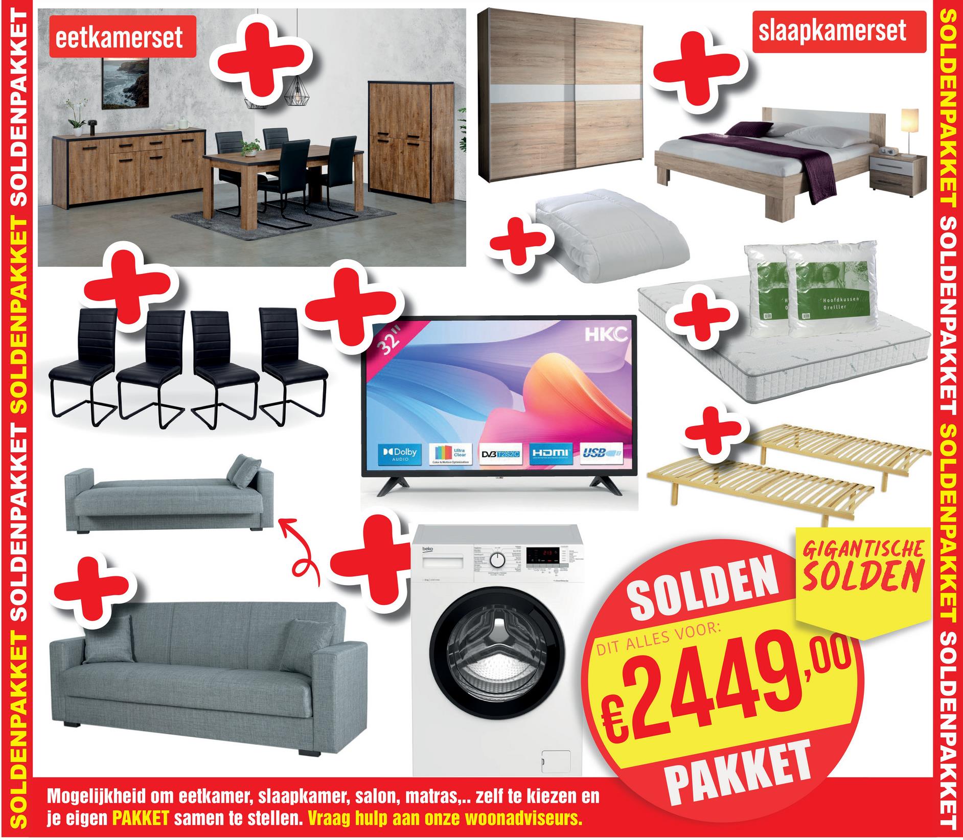 eetkamerset
+
ELL
SOLDENPAKKET SOLDENPAKKET SOLDENPAKKET SOLDENPAKKET
$12
+
32"
+
HKC
+
+
slaapkamerset
Hoofdkussen
Oreiller
Dolby
AUDIO
+
+
beko
Ultra
Clear
DVB T2S2C
HDMI
USB
+
SOLDENPAKKET SOLDENPAKKET SOLDENPAKKET SOLDENPAKKET
Mogelijkheid om eetkamer, slaapkamer, salon, matras,.. zelf te kiezen en
je eigen PAKKET samen te stellen. Vraag hulp aan onze woonadviseurs.
GIGANTISCHE
SOLDEN SOLDEN
DIT ALLES VOOR:
€2449.00
PAKKET