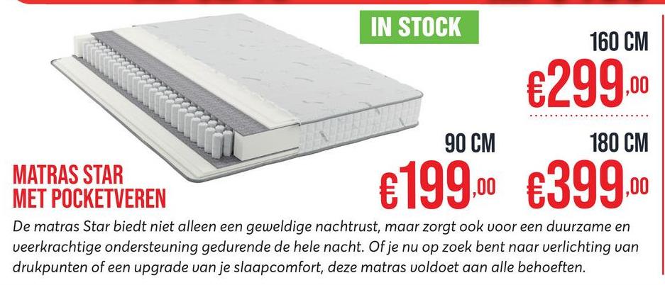 IN STOCK
160 CM
€299.00
MATRAS STAR
MET POCKETVEREN
90 CM
180 CM
.00
€199.00 €399
De matras Star biedt niet alleen een geweldige nachtrust, maar zorgt ook voor een duurzame en
veerkrachtige ondersteuning gedurende de hele nacht. Of je nu op zoek bent naar verlichting van
drukpunten of een upgrade van je slaapcomfort, deze matras voldoet aan alle behoeften.