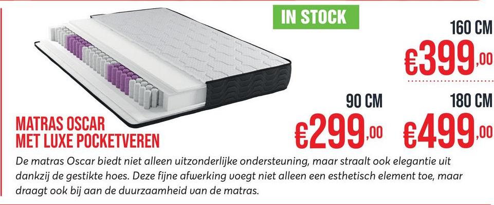 IN STOCK
90 CM
160 CM
€399.
180 CM
MATRAS OSCAR
MET LUXE POCKETVEREN
€299.00 €499.00
De matras Oscar biedt niet alleen uitzonderlijke ondersteuning, maar straalt ook elegantie uit
dankzij de gestikte hoes. Deze fijne afwerking voegt niet alleen een esthetisch element toe, maar
draagt ook bij aan de duurzaamheid van de matras.