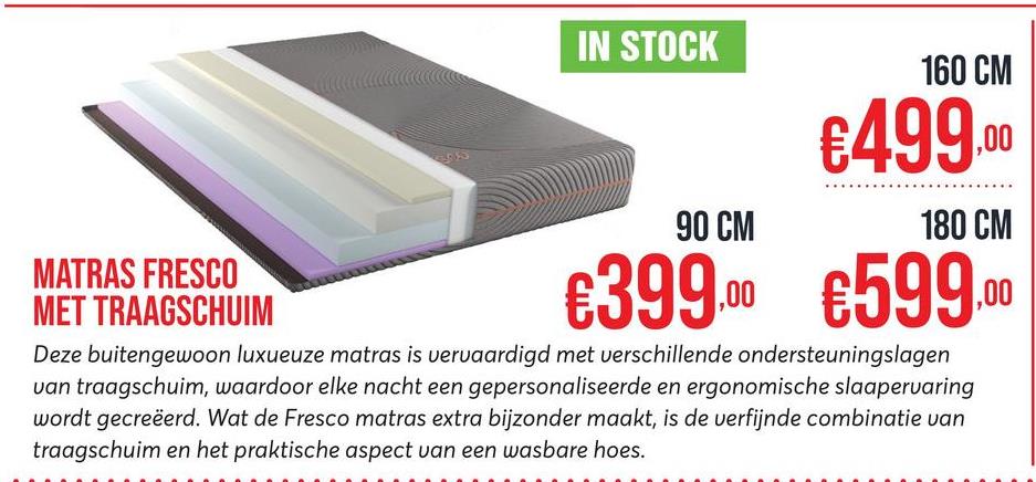 55
IN STOCK
160 CM
€499,00
90 CM
180 CM
MATRAS FRESCO
MET TRAAGSCHUIM
€399.00 €599.00
Deze buitengewoon luxueuze matras is vervaardigd met verschillende ondersteuningslagen
van traagschuim, waardoor elke nacht een gepersonaliseerde en ergonomische slaapervaring
wordt gecreëerd. Wat de Fresco matras extra bijzonder maakt, is de verfijnde combinatie van
traagschuim en het praktische aspect van een wasbare hoes.