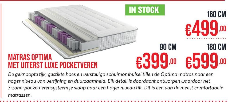 IN STOCK
90 CM
160 CM
€499.00
180 CM
MATRAS OPTIMA
MET UITERST LUXE POCKETVEREN
€399.00 €599.00
De geknoopte tijk, gestikte hoes en verstevigd schuimomhulsel tillen de Optima matras naar een
hoger niveau van verfijning en duurzaamheid. Elk detail is doordacht ontworpen waardoor het
7-zone-pocketuerensysteem je slaap naar een hoger niveau tilt. Dit is een van de meest comfortabele
matrassen.