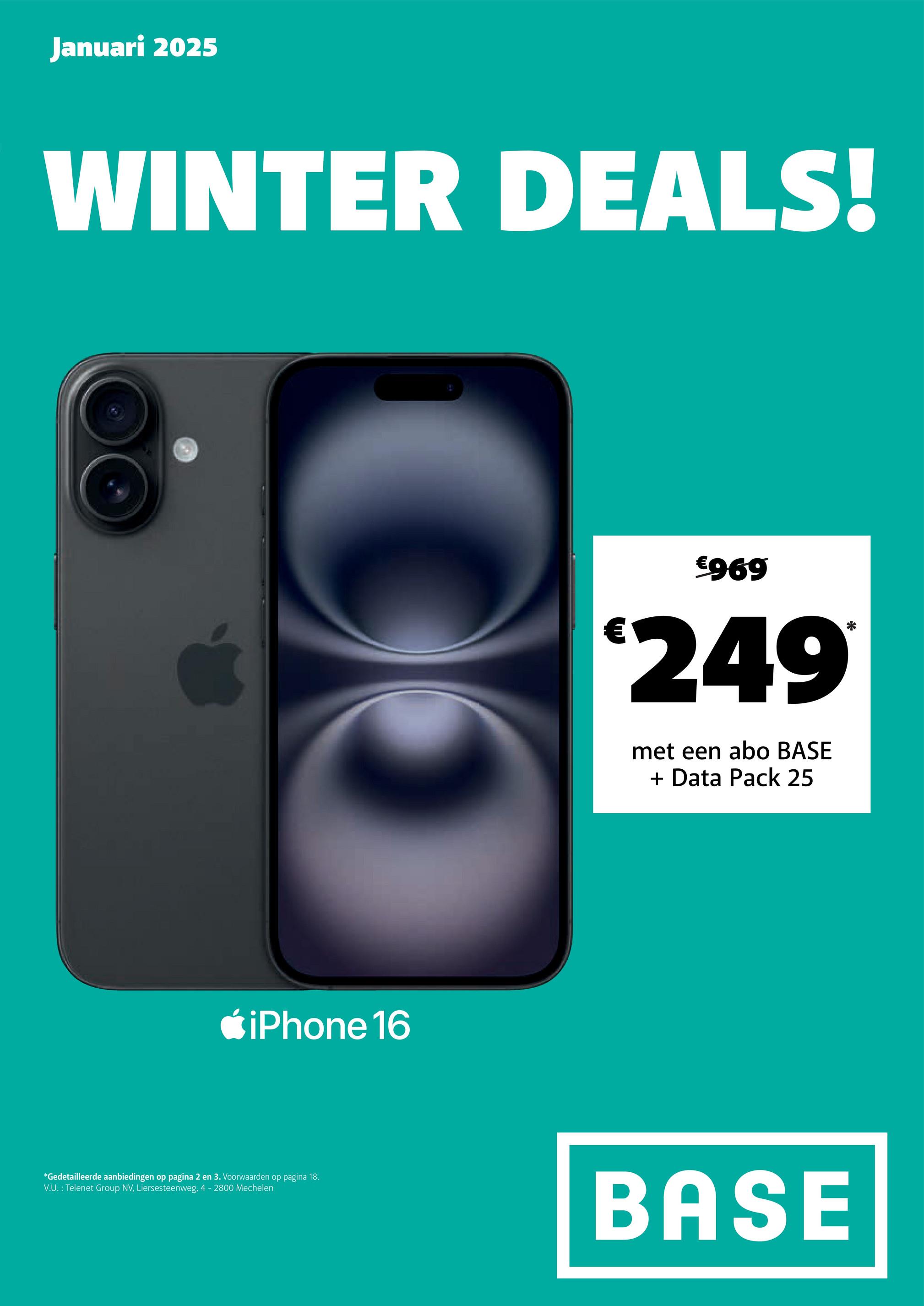 Januari 2025
WINTER DEALS!
iPhone 16
€
€969
249
met een abo BASE
+ Data Pack 25
*Gedetailleerde aanbiedingen op pagina 2 en 3. Voorwaarden op pagina 18.
V.U.: Telenet Group NV, Liersesteenweg, 4 - 2800 Mechelen
BASE