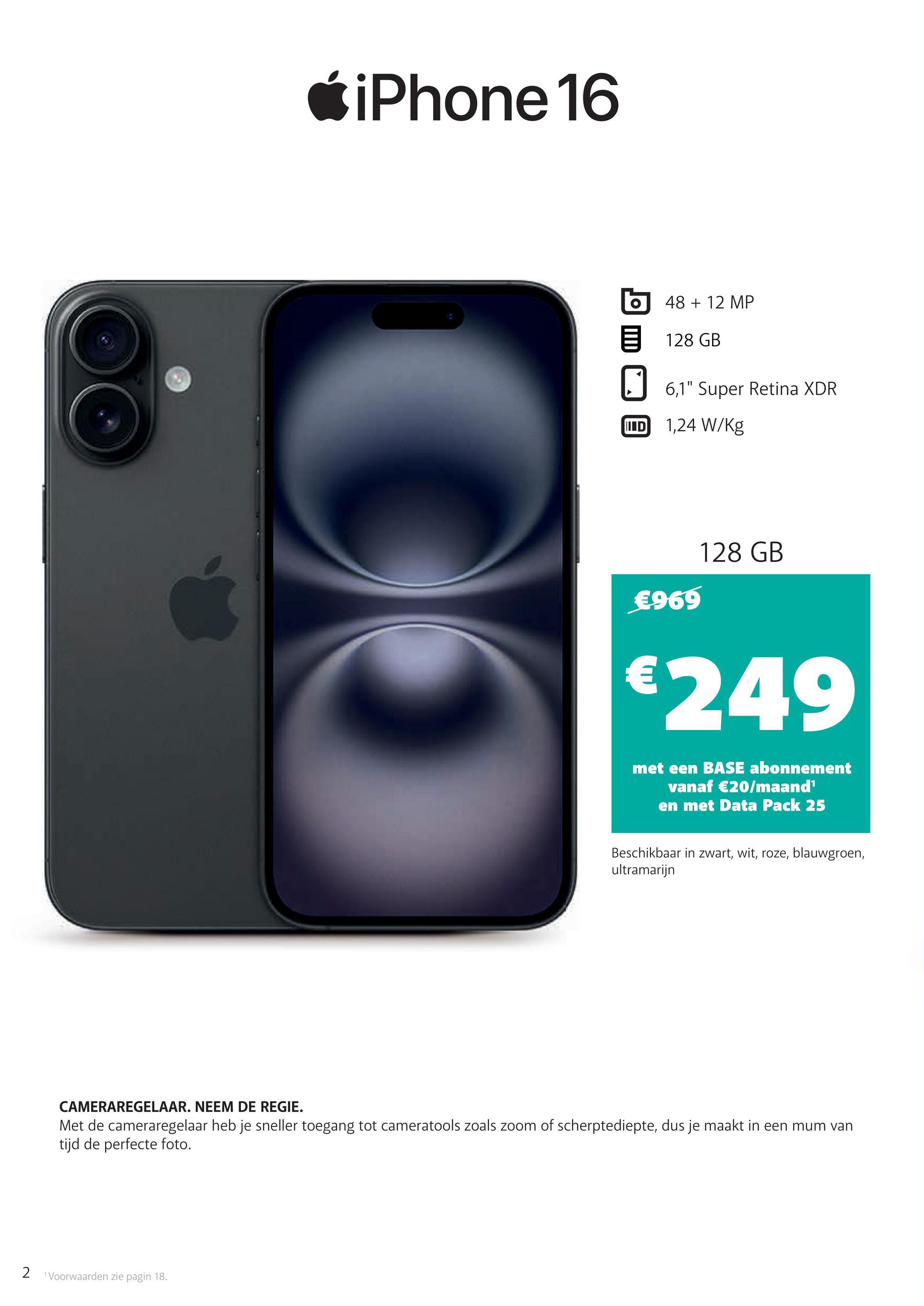 iPhone 16
O
48 + 12 MP
128 GB
☐ 6,1" Super Retina XDR
ID 1,24 W/kg
€969
128 GB
€249
met een BASE abonnement
vanaf €20/maand¹
en met Data Pack 25
Beschikbaar in zwart, wit, roze, blauwgroen,
ultramarijn
CAMERAREGELAAR. NEEM DE REGIE.
Met de cameraregelaar heb je sneller toegang tot cameratools zoals zoom of scherptediepte, dus je maakt in een mum van
tijd de perfecte foto.
2 Voorwaarden zie pagin 18.