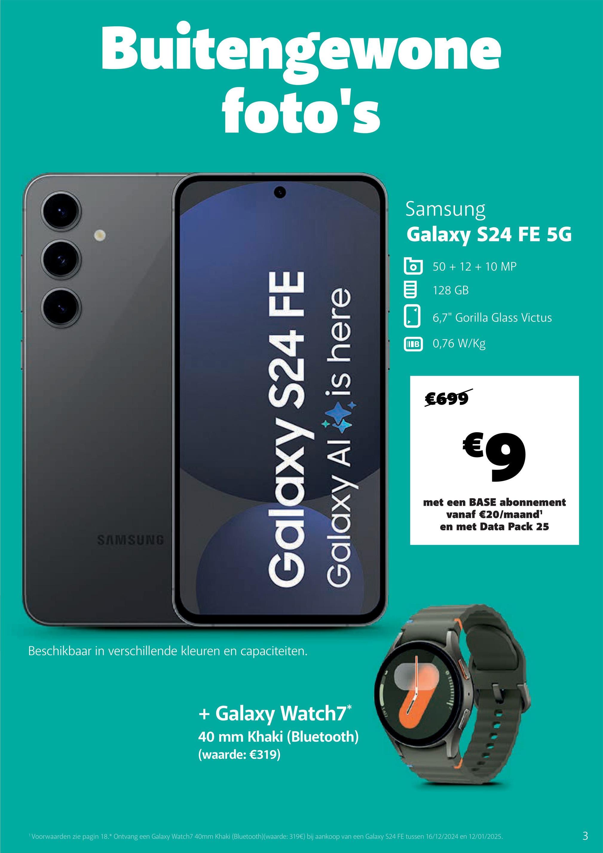 Buitengewone
foto's
SAMSUNG
Galaxy S24 FE
Galaxy Al
is here
Beschikbaar in verschillende kleuren en capaciteiten.
+ Galaxy Watch7*
40 mm Khaki (Bluetooth)
(waarde: €319)
Samsung
Galaxy S24 FE 5G
50+12+10 MP
目 128 GB
IIIB
6,7" Gorilla Glass Victus
0,76 W/Kg
€699
€9
met een BASE abonnement
vanaf €20/maand¹
en met Data Pack 25
1 Voorwaarden zie pagin 18.* Ontvang een Galaxy Watch7 40mm Khaki (Bluetooth)(waarde: 319€) bij aankoop van een Galaxy S24 FE tussen 16/12/2024 en 12/01/2025.
3