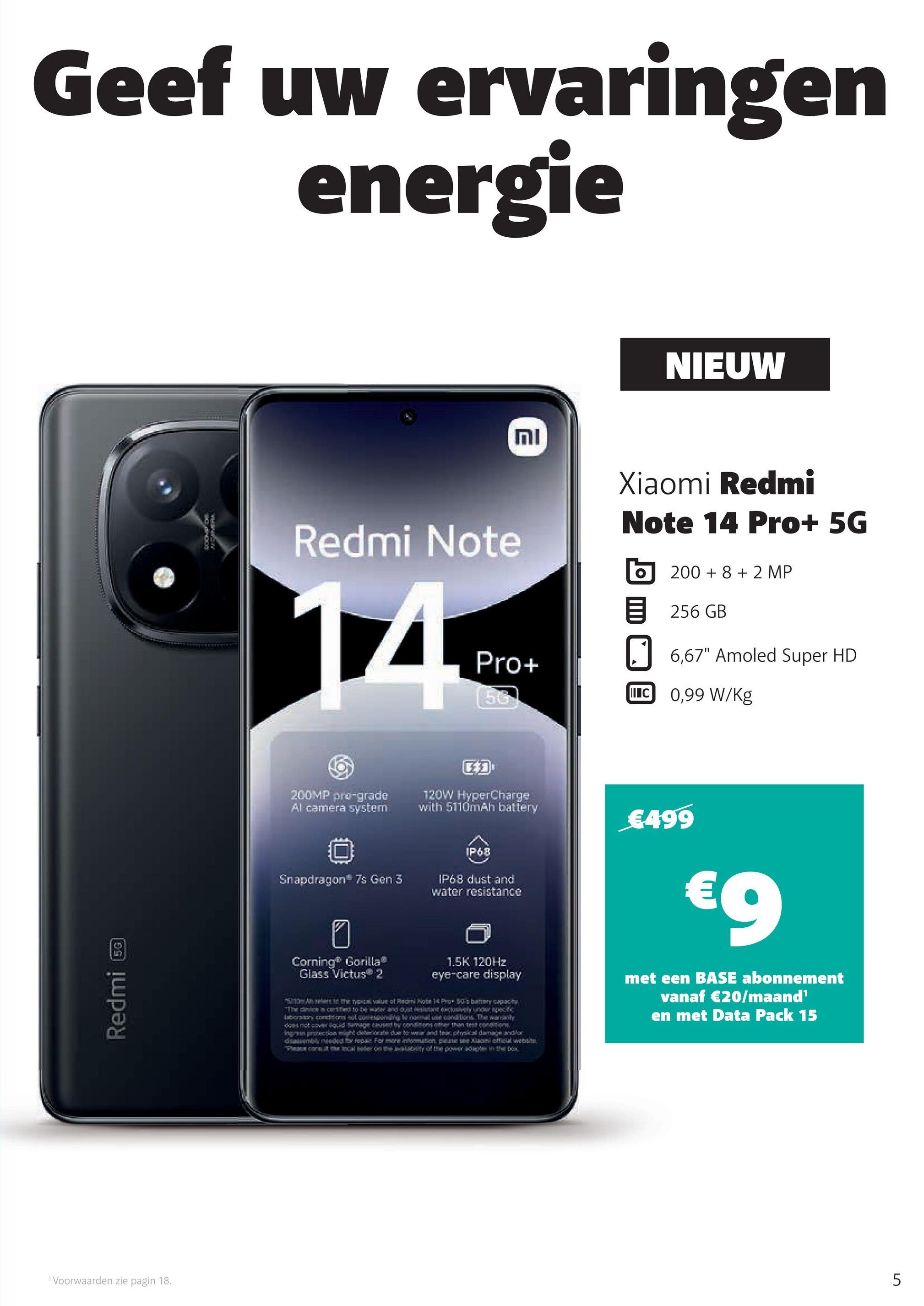 Geef uw ervaringen
energie
Redmi
5G
1 Voorwaarden zie pagin 18.
וח
NIEUW
Redmi Note
Xiaomi Redmi
Note 14 Pro+ 5G
200+8+2 MP
目 256GB
Pro+
56
6,67" Amoled Super HD
IC 0,99 W/Kg
200MP pro-grade
Al camera system
Snapdragon 7s Gen 3
อ
Corning® Gorilla
Glass Victus 2
120W HyperCharge
with 5110mAh battery
IP68
IP68 dust and
water resistance
1.5K 120Hz
eye-care display
Show Are the ty value of Redmi Note 14 Pro 50's banery capacity
"The dinice in certified to be water and out resistant exclusively under specific
Laboratory condition not comesponding to normal use conditions. The wananly
does not cover liquid damage caused by conditions other than test conditions.
Ingress protection might deteriorate due to wear and tear, physical damage and/or
disassembly needed for repair For more information, please see Xiaomi official website
Please consult the local seder on me availability of the power adapter in the box
€499
€9
met een BASE abonnement
vanaf €20/maand¹
en met Data Pack 15
5