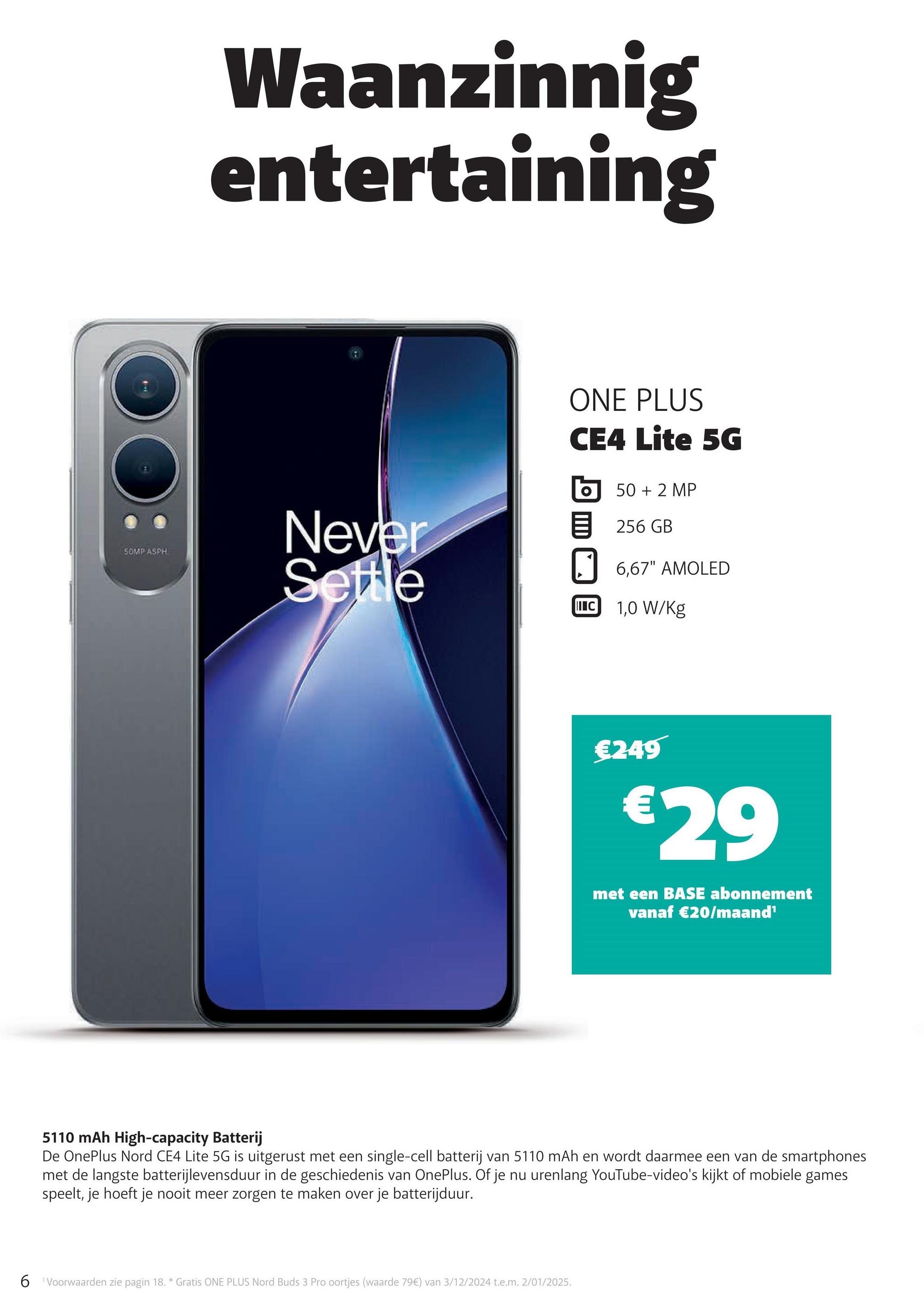 SOMP ASPH
Waanzinnig
entertaining
Never
Settle
ONE PLUS
CE4 Lite 5G
50 + 2 MP
256 GB
☐ 6,67" AMOLED
IC 1,0 W/Kg
€249
€29
met een BASE abonnement
vanaf €20/maand¹
5110 mAh High-capacity Batterij
De OnePlus Nord CE4 Lite 5G is uitgerust met een single-cell batterij van 5110 mAh en wordt daarmee een van de smartphones
met de langste batterijlevensduur in de geschiedenis van OnePlus. Of je nu urenlang YouTube-video's kijkt of mobiele games
speelt, je hoeft je nooit meer zorgen te maken over je batterijduur.
6 Voorwaarden zie pagin 18. * Gratis ONE PLUS Nord Buds 3 Pro oortjes (waarde 79€) van 3/12/2024 t.e.m. 2/01/2025.