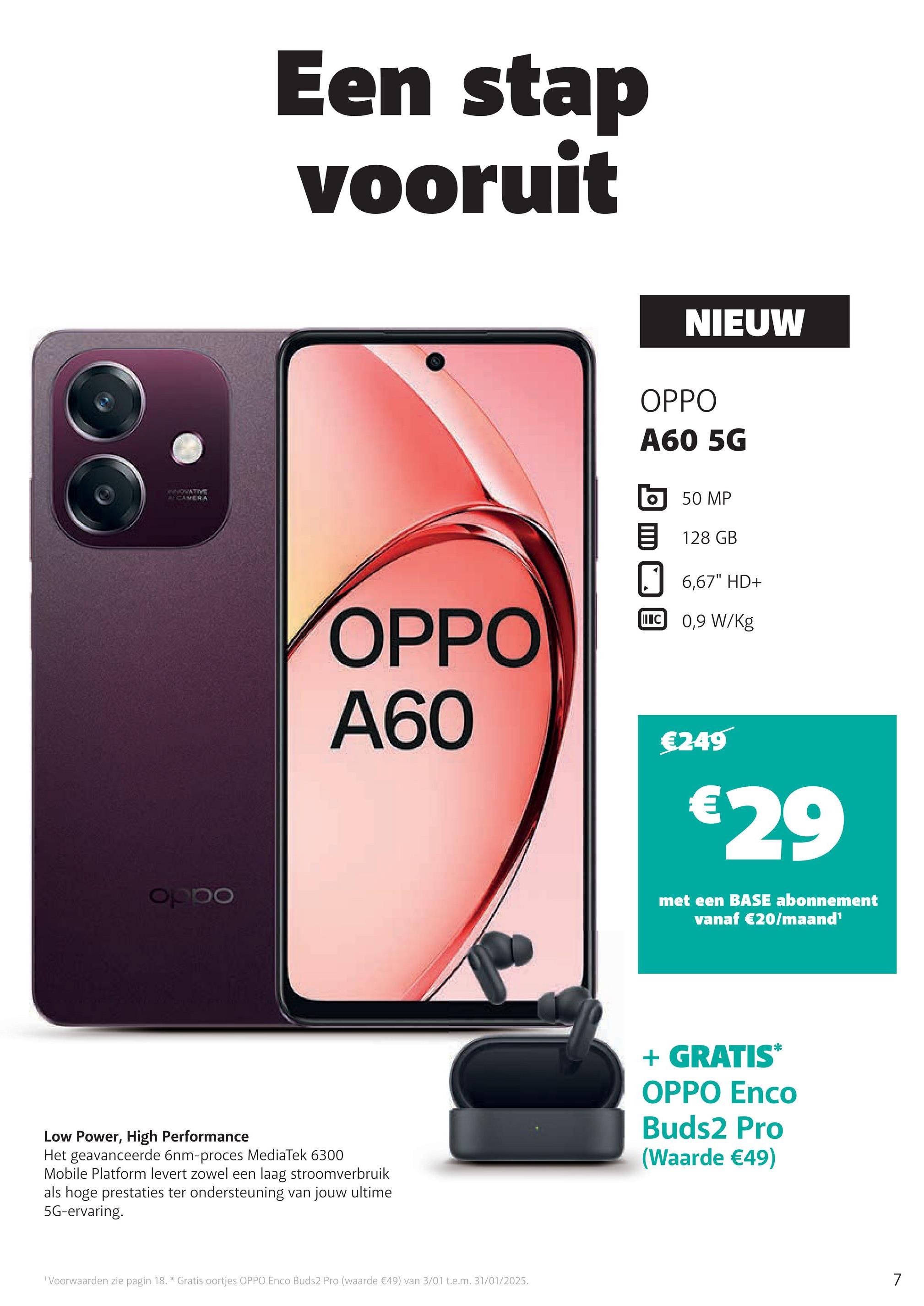 NOVATIVE
A CAMERA
oppo
Een stap
vooruit
NIEUW
OPPO
A60 5G
OPPO
A60
50 MP
目 128 GB
6,67" HD+
C 0,9 W/kg
€249
€29
met een BASE abonnement
vanaf €20/maand¹
Low Power, High Performance
Het geavanceerde 6nm-proces MediaTek 6300
Mobile Platform levert zowel een laag stroomverbruik
als hoge prestaties ter ondersteuning van jouw ultime
5G-ervaring.
1 Voorwaarden zie pagin 18. * Gratis oortjes OPPO Enco Buds2 Pro (waarde €49) van 3/01 t.e.m. 31/01/2025.
+ GRATIS*
OPPO Enco
Buds2 Pro
(Waarde €49)
7