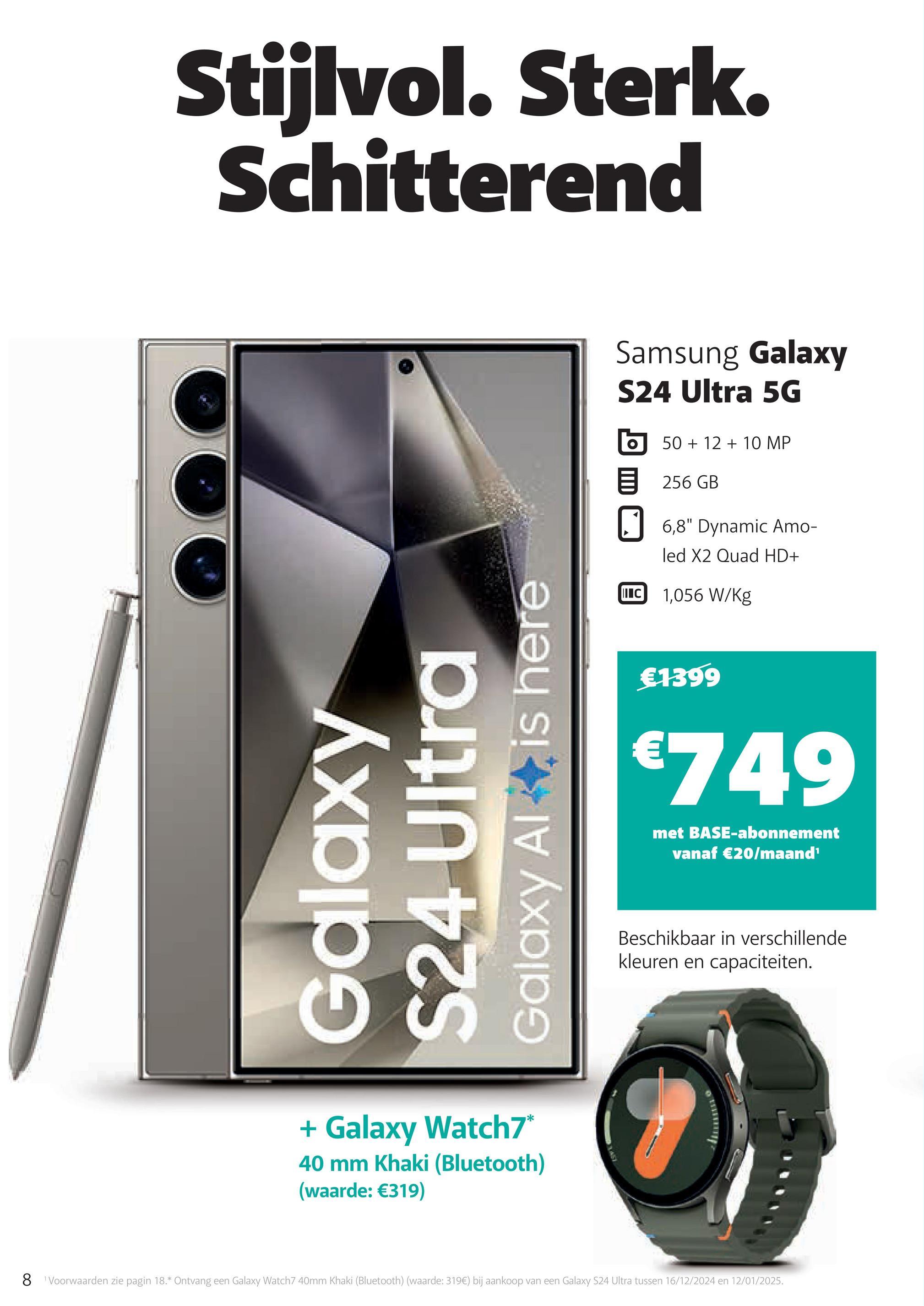 Stijlvol. Sterk.
Schitterend
Galaxy
S24 Ultra
Galaxy Al is here
+ Galaxy Watch7*
40 mm Khaki (Bluetooth)
(waarde: €319)
Samsung Galaxy
S24 Ultra 5G
50+12+10 MP
目 256 GB
☐ 6,8" Dynamic Amo-
II C
led X2 Quad HD+
1,056 W/Kg
€1399
€749
met BASE-abonnement
vanaf €20/maand¹
Beschikbaar in verschillende
kleuren en capaciteiten.
8 Voorwaarden zie pagin 18.* Ontvang een Galaxy Watch7 40mm Khaki (Bluetooth) (waarde: 319€) bij aankoop van een Galaxy S24 Ultra tussen 16/12/2024 en 12/01/2025.