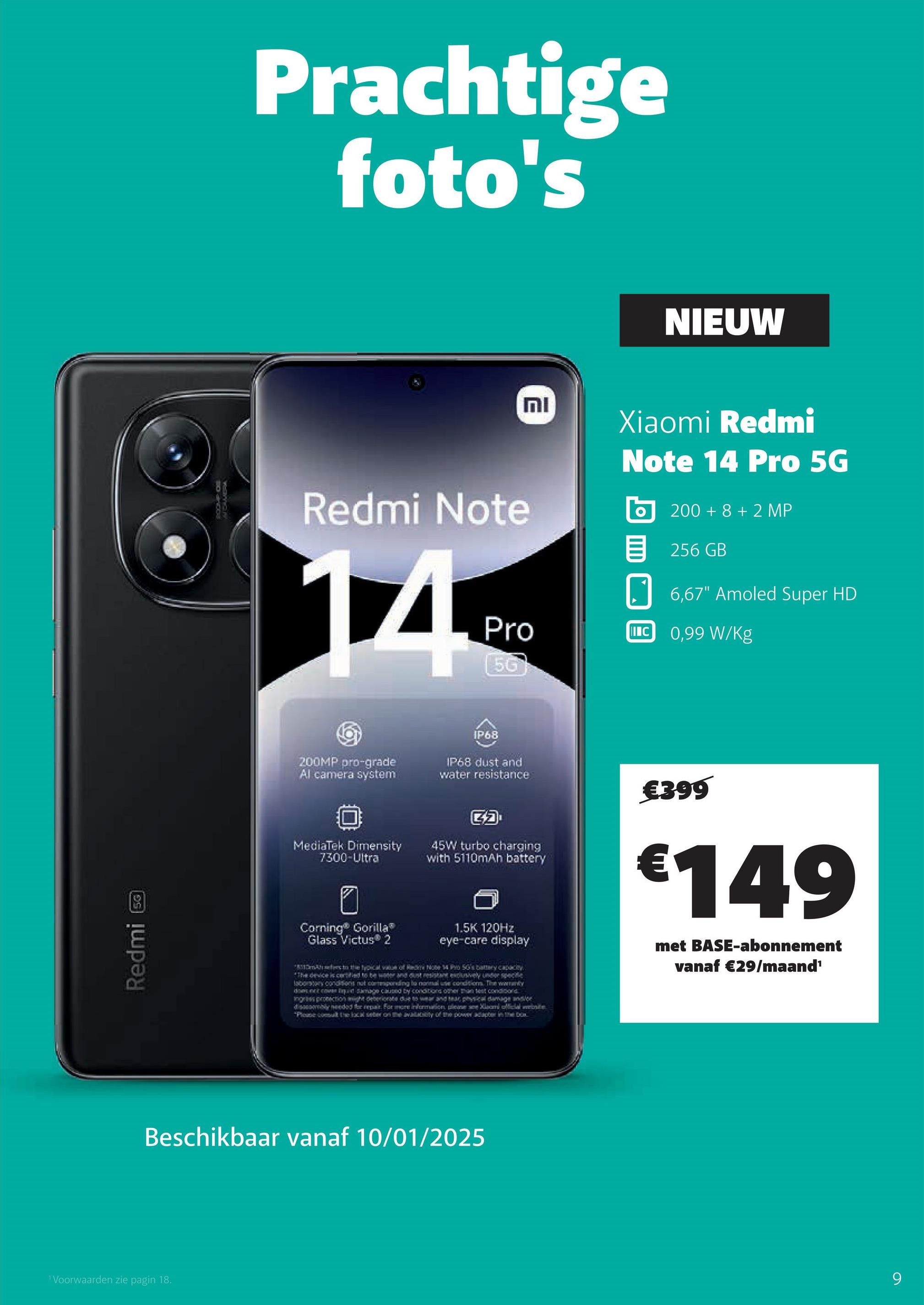 1 Voorwaarden zie pagin 18.
19
1500
Redmi
AU CAMERA
Prachtige
foto's
NIEUW
Redmi Note
וח
Xiaomi Redmi
Note 14 Pro 5G
200+8+2 MP
目 256 GB
6,67" Amoled Super HD
Pro
II C 0,99 W/kg
56
200MP pro-grade
Al camera system
IP68
IP68 dust and
water resistance
MediaTek Dimensity
7300-Ultra
45W turbo charging
with 5110mAh battery
Corning® Gorilla®
Glass Victus 2
1.5K 120Hz
eye-care display
€399
€149
met BASE-abonnement
vanaf €29/maand¹
*Demers to the typical value of Red Note 4 Pro SG's battery capacity
*The device is certified to be water and dust resistant exclusively under specie
laboratory conditions not componding la normal use condition. The warranty
donut Samage caused by conditions other than set condibond
ingris pronections ight deteriorate due to wear and tear physical damage under
disassembly needed for repair. For more information please see Xiaomi Micial website
"Please comut the local seber on the availity of the power adapter in xx
Beschikbaar vanaf 10/01/2025
9