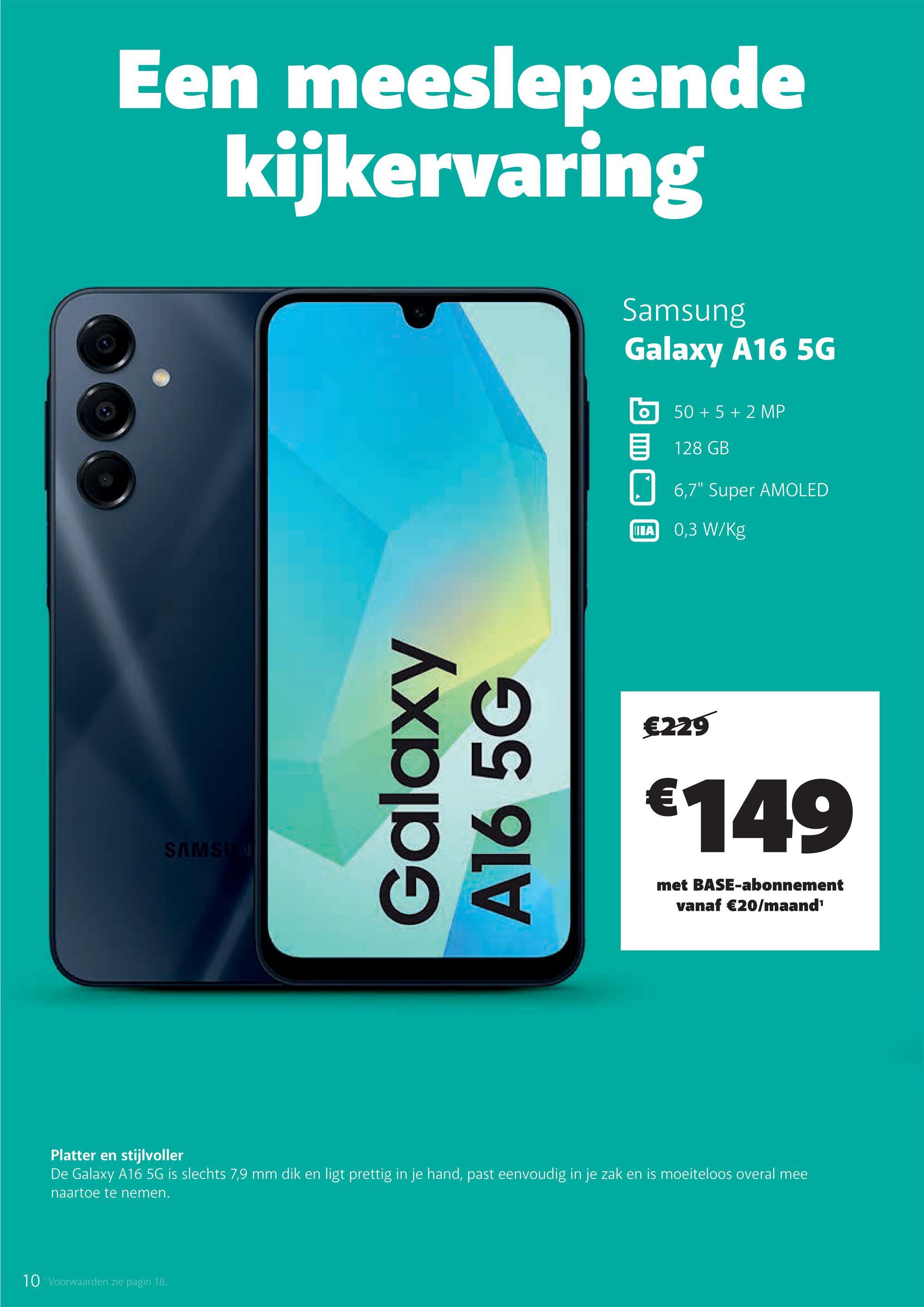 Een meeslepende
kijkervaring
SAMSUN
Galaxy
A165G
Samsung
Galaxy A16 5G
50+5+2 MP
128 GB
☐ 6,7" Super AMOLED
IIIA
0,3 W/Kg
€229
€149
met BASE-abonnement
vanaf €20/maand¹
Platter en stijlvoller
De Galaxy A16 5G is slechts 7,9 mm dik en ligt prettig in je hand, past eenvoudig in je zak en is moeiteloos overal mee
naartoe te nemen.
10 Voorwaarden zie pagin 18.