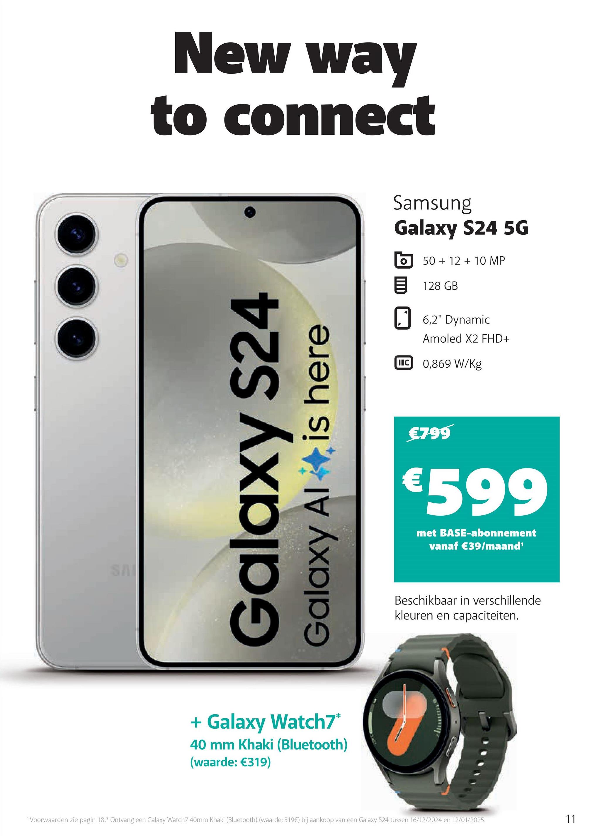 SAI
New way
to connect
Galaxy S24
Galaxy Al is here
+ Galaxy Watch7*
40 mm Khaki (Bluetooth)
(waarde: €319)
Samsung
Galaxy S24 5G
50+12+10 MP
目 128 GB
6,2" Dynamic
Amoled X2 FHD+
IC 0,869 W/kg
€799
€599
met BASE-abonnement
vanaf €39/maand'
Beschikbaar in verschillende
kleuren en capaciteiten.
1 Voorwaarden zie pagin 18.* Ontvang een Galaxy Watch7 40mm Khaki (Bluetooth) (waarde: 319€) bij aankoop van een Galaxy S24 tussen 16/12/2024 en 12/01/2025.
11