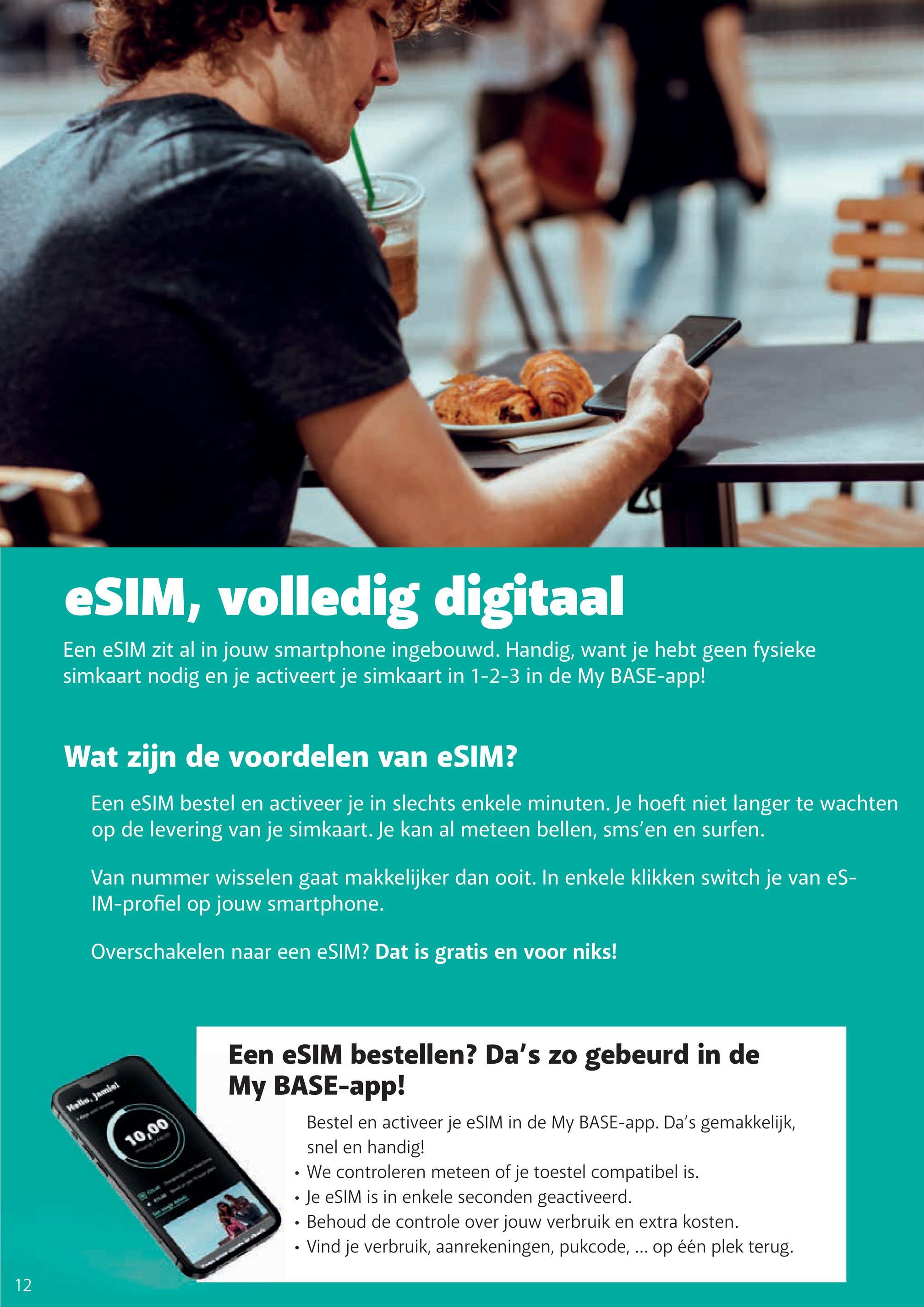 THI
eSIM, volledig digitaal
Een eSIM zit al in jouw smartphone ingebouwd. Handig, want je hebt geen fysieke
simkaart nodig en je activeert je simkaart in 1-2-3 in de My BASE-app!
Wat zijn de voordelen van eSIM?
Een eSIM bestel en activeer je in slechts enkele minuten. Je hoeft niet langer te wachten
op de levering van je simkaart. Je kan al meteen bellen, sms'en en surfen.
Van nummer wisselen gaat makkelijker dan ooit. In enkele klikken switch je van eS-
IM-profiel op jouw smartphone.
Overschakelen naar een eSIM? Dat is gratis en voor niks!
Hello, Jamiel
12
10,00
Een eSIM bestellen? Da's zo gebeurd in de
My BASE-app!
Bestel en activeer je eSIM in de My BASE-app. Da's gemakkelijk,
snel en handig!
We controleren meteen of je toestel compatibel is.
• Je eSIM is in enkele seconden geactiveerd.
Behoud de controle over jouw verbruik en extra kosten.
Vind je verbruik, aanrekeningen, pukcode, ... op één plek terug.