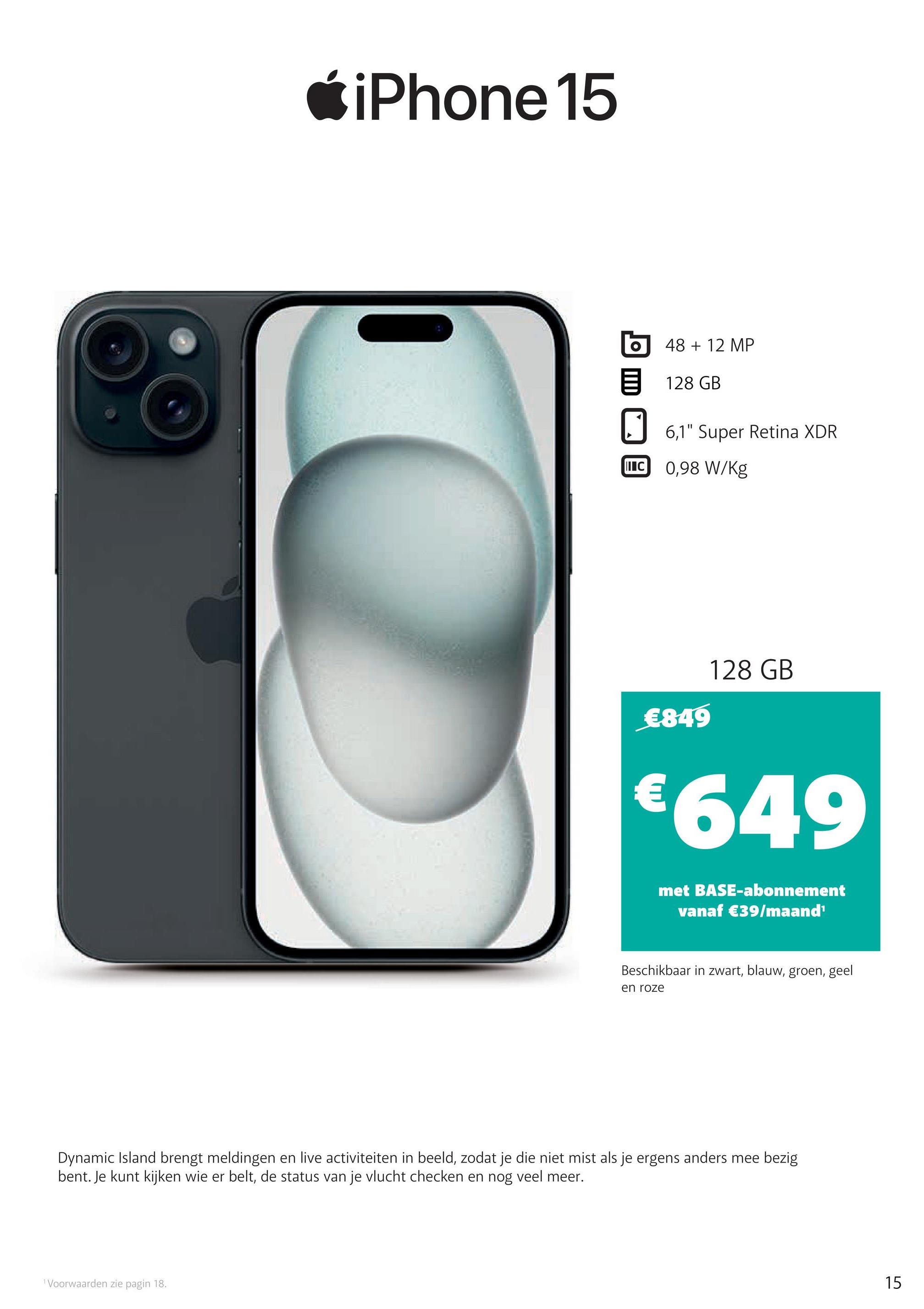 iPhone 15
48 + 12 MP
128 GB
6,1" Super Retina XDR
II C
0,98 W/Kg
€849
€
128 GB
€649
met BASE-abonnement
vanaf €39/maand¹
Beschikbaar in zwart, blauw, groen, geel
en roze
Dynamic Island brengt meldingen en live activiteiten in beeld, zodat je die niet mist als je ergens anders mee bezig
bent. Je kunt kijken wie er belt, de status van je vlucht checken en nog veel meer.
1 Voorwaarden zie pagin 18.
15