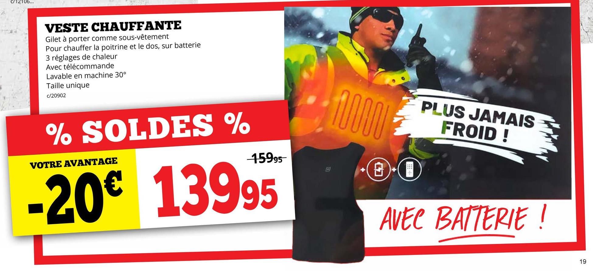 C/12106...
VESTE CHAUFFANTE
Gilet à porter comme sous-vêtement
Pour chauffer la poitrine et le dos, sur batterie
3 réglages de chaleur
Avec télécommande
Lavable en machine 30°
Taille unique
c/20902
% SOLDES %
VOTRE AVANTAGE
15995
-20€ 13995
ww
PLUS JAMAIS
FROID!
AVEC BATTERIE !
19