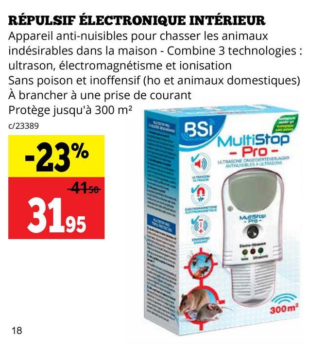 RÉPULSIF ÉLECTRONIQUE INTÉRIEUR
Appareil anti-nuisibles pour chasser les animaux
indésirables dans la maison - Combine 3 technologies:
ultrason, électromagnétisme et ionisation
Sans poison et inoffensif (ho et animaux domestiques)
À brancher à une prise de courant
Protège jusqu'à 300 m²
c/23389
-23%
-41-50
31.95
BSI
15
MultiStop
- Pro
ULTRASONE ONGEDERTEVERAGER
ANTINUSIBLES A ULTRASONS
Munstop
18
300m²