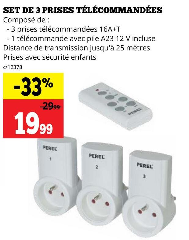 SET DE 3 PRISES TÉLÉCOMMANDÉES
Composé de :
3 prises télécommandées 16A+T
- 1 télécommande avec pile A23 12 V incluse
Distance de transmission jusqu'à 25 mètres
Prises avec sécurité enfants
c/12378
-33%
29.99
1999
PEREL
1
PEREL
PEREL
2