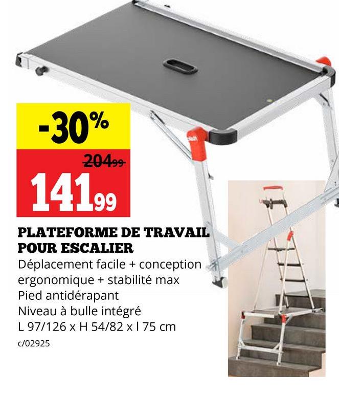 -30%
20499-
14199
PLATEFORME DE TRAVAIL
POUR ESCALIER
Déplacement facile + conception
ergonomique + stabilité max
Pied antidérapant
Niveau à bulle intégré
L 97/126 x H 54/82 x 1 75 cm
c/02925