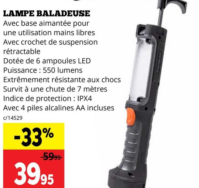 LAMPE BALADEUSE
Avec base aimantée pour
une utilisation mains libres
Avec crochet de suspension
rétractable
Dotée de 6 ampoules LED
Puissance: 550 lumens
Extrêmement résistante aux chocs
Survit à une chute de 7 mètres
Indice de protection: IPX4
Avec 4 piles alcalines AA incluses
c/14529
-33%
-5995-
3995
Energizer