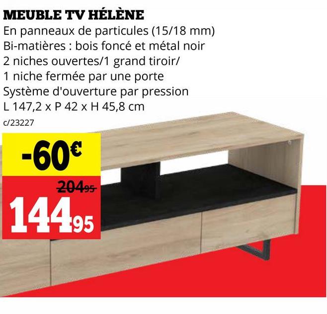 MEUBLE TV HÉLÈNE
En panneaux de particules (15/18 mm)
Bi-matières bois foncé et métal noir
2 niches ouvertes/1 grand tiroir/
1 niche fermée par une porte
Système d'ouverture par pression
L 147,2 x P 42 x H 45,8 cm
c/23227
-60€
20495
14495