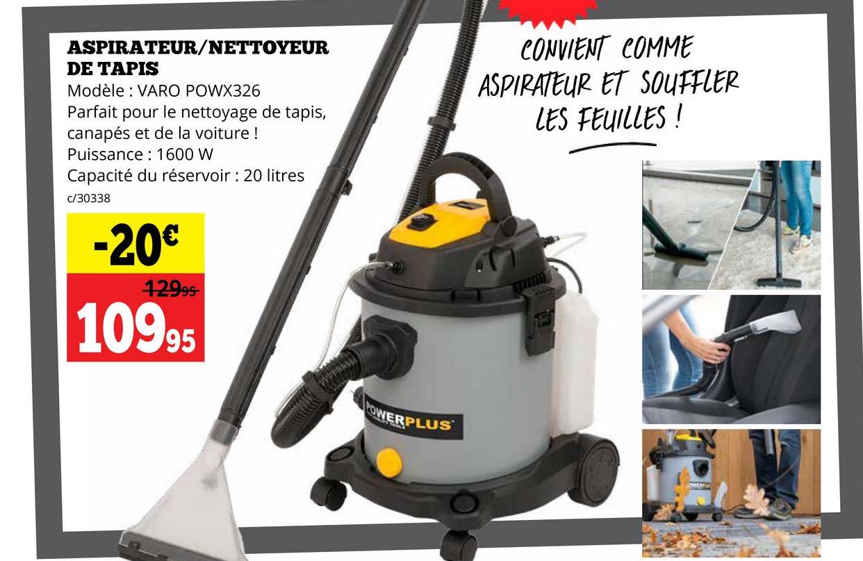 ASPIRATEUR/NETTOYEUR
DE TAPIS
Modèle: VARO POWX326
Parfait pour le nettoyage de tapis,
canapés et de la voiture !
Puissance 1600 W
Capacité du réservoir: 20 litres
c/30338
-20€
12995-
10995
CONVIENT COMME
ASPIRATEUR ET SOUFFLER
LES FEUILLES !
POWERPLUS