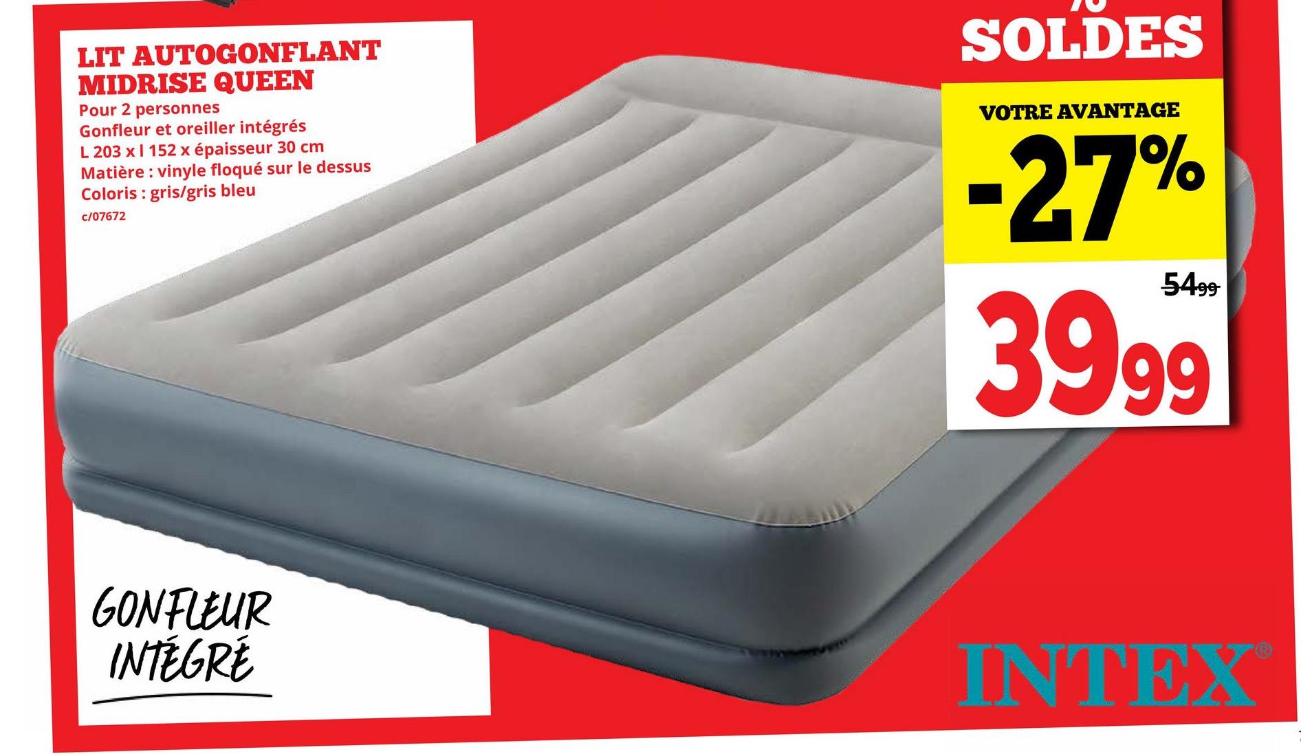 LIT AUTOGONFLANT
MIDRISE QUEEN
Pour 2 personnes
Gonfleur et oreiller intégrés
L 203 x I 152 x épaisseur 30 cm
Matière: vinyle floqué sur le dessus
Coloris: gris/gris bleu
c/07672
SOLDES
VOTRE AVANTAGE
-27%
5499
39.99
GONFLEUR
INTÉGRÉ
INTEX