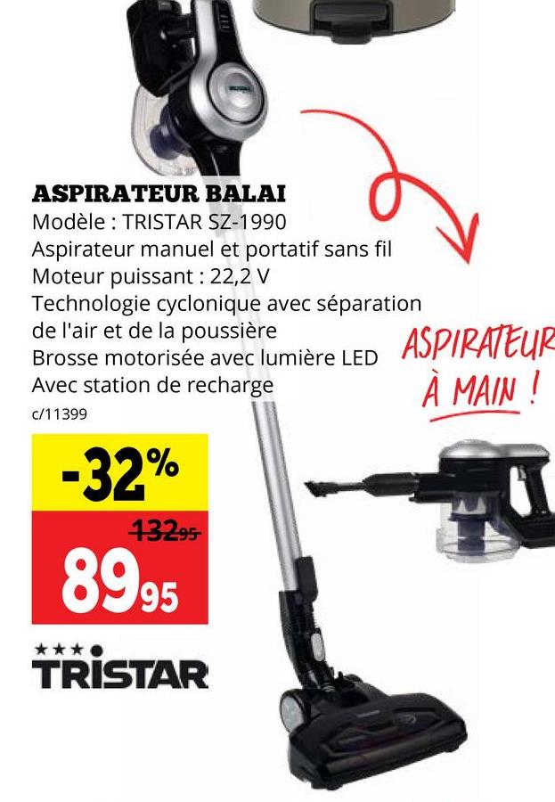 ASPIRATEUR BALAI
Modèle: TRISTAR SZ-1990
Aspirateur manuel et portatif sans fil
Moteur puissant : 22,2 V
Technologie cyclonique avec séparation
de l'air et de la poussière
Brosse motorisée avec lumière LED
Avec station de recharge
c/11399
-32%
13295
8995
TRISTAR
ASPIRATEUR
À MAIN !