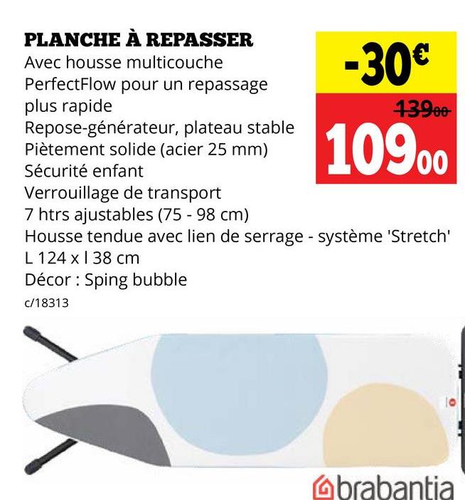 PLANCHE À REPASSER
Avec housse multicouche
PerfectFlow pour un repassage
plus rapide
Repose-générateur, plateau stable
Piètement solide (acier 25 mm)
Sécurité enfant
Verrouillage de transport
7 htrs ajustables (75 - 98 cm)
-30€
13900-
10900
Housse tendue avec lien de serrage - système 'Stretch'
L 124 x 38 cm
Décor Sping bubble
c/18313
brabantia