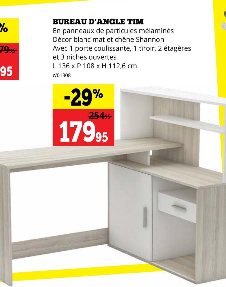 %%
7995-
95
BUREAU D'ANGLE TIM
En panneaux de particules mélaminés
Décor blanc mat et chêne Shannon
Avec 1 porte coulissante, 1 tiroir, 2 étagères
et 3 niches ouvertes
L 136 x P 108 x H 112,6 cm
c/01308
-29%
25495-
17995