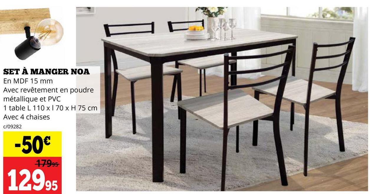 SET À MANGER NOA
En MDF 15 mm
Avec revêtement en poudre
métallique et PVC
1 table L 110 x 170 x H 75 cm
Avec 4 chaises
c/09282
-50€
17995
12995