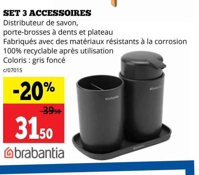 SET 3 ACCESSOIRES
Distributeur de savon,
porte-brosses à dents et plateau
Fabriqués avec des matériaux résistants à la corrosion
100% recyclable après utilisation
Coloris gris foncé
c/07015
-20%
-39.50
3150
brabantia
Abebanist