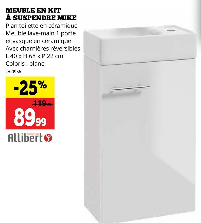 MEUBLE EN KIT
À SUSPENDRE MIKE
Plan toilette en céramique
Meuble lave-main 1 porte
et vasque en céramique
Avec charnières réversibles
L 40 x H 68 x P 22 cm
Coloris blanc
c/00956
-25%
41999-
8999
Allibert