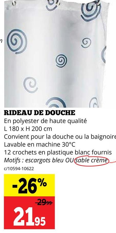 n
RIDEAU DE DOUCHE
En polyester de haute qualité
L 180 x H 200 cm
Convient pour la douche ou la baignoire
Lavable en machine 30°C
12 crochets en plastique blanc fournis
Motifs escargots bleu OUsable crème
c/10594-10622
-26%
29.99-
2195