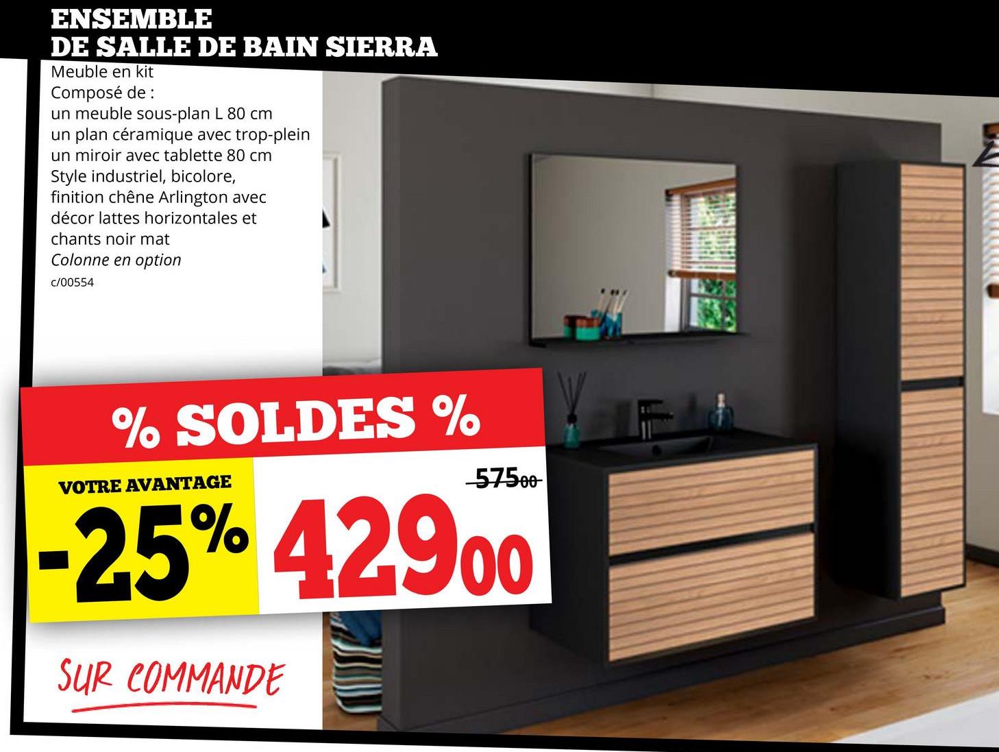 ENSEMBLE
DE SALLE DE BAIN SIERRA
Meuble en kit
Composé de :
un meuble sous-plan L 80 cm
un plan céramique avec trop-plein
un miroir avec tablette 80 cm
Style industriel, bicolore,
finition chêne Arlington avec
décor lattes horizontales et
chants noir mat
Colonne en option
c/00554
% SOLDES %
VOTRE AVANTAGE
57500
25% 42900
SUR COMMANDE