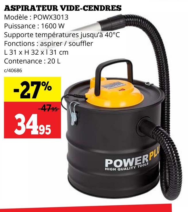 ASPIRATEUR VIDE-CENDRES
Modèle: POWX3013
Puissance 1600 W
Supporte températures jusqu'à 40°C
Fonctions aspirer / souffler
L 31 x H 32 x 131 cm
Contenance: 20 L
c/40686
-27%
-47-95
34.95
POWERPL
HIGH QUALITY TOOLS