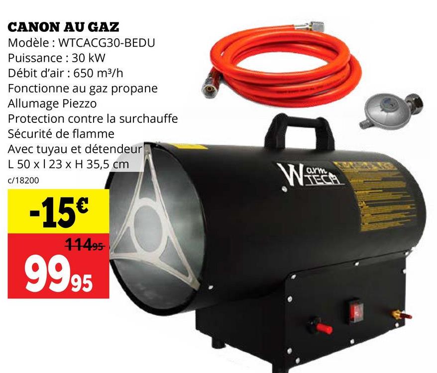 CANON AU GAZ
Modèle: WTCACG30-BEDU
Puissance 30 kW
Débit d'air : 650 m³/h
Fonctionne au gaz propane
Allumage Piezzo
Protection contre la surchauffe
Sécurité de flamme
Avec tuyau et détendeur
L 50 x 23 x H 35,5 cm
c/18200
-15€
11495-
9995
arm
TEC