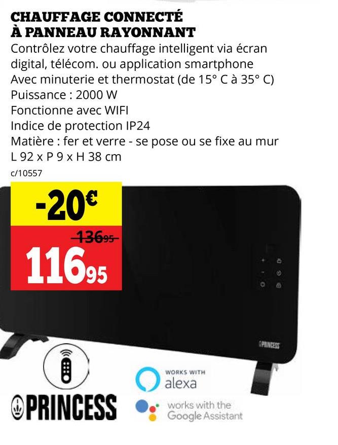 CHAUFFAGE CONNECTÉ
À PANNEAU RAYONNANT
Contrôlez votre chauffage intelligent via écran
digital, télécom. ou application smartphone
Avec minuterie et thermostat (de 15° C à 35° C)
Puissance 2000 W
Fonctionne avec WIFI
Indice de protection IP24
Matière : fer et verre - se pose ou se fixe au mur
L 92 x P 9 x H 38 cm
c/10557
-20€
13695-
11695
自
@PRINCESS
WORKS WITH
alexa
works with the
Google Assistant
PRINCESS