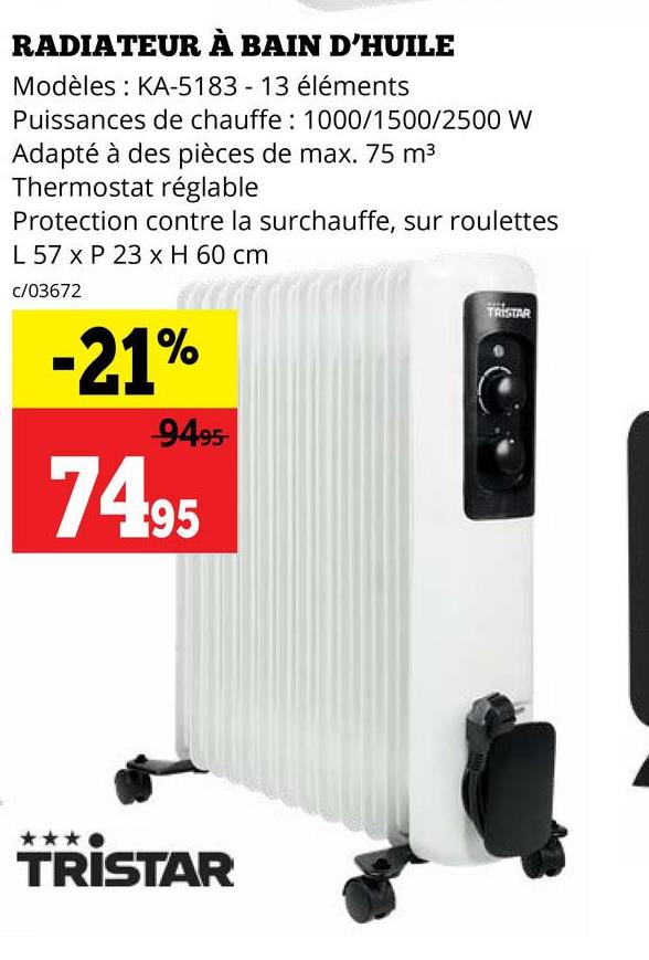 RADIATEUR À BAIN D'HUILE
Modèles : KA-5183 - 13 éléments
Puissances de chauffe: 1000/1500/2500 W
Adapté à des pièces de max. 75 m³
Thermostat réglable
Protection contre la surchauffe, sur roulettes
L 57 x P 23 x H 60 cm
c/03672
-21%
-9495-
74.95
TRISTAR
TRISTAR