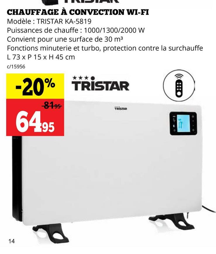 CHAUFFAGE À CONVECTION WI-FI
Modèle: TRISTAR KA-5819
Puissances de chauffe: 1000/1300/2000 W
Convient pour une surface de 30 m³
Fonctions minuterie et turbo, protection contre la surchauffe
L 73 x P 15 x H 45 cm
c/15956
-20% TRISTAR
-81-95-
64.95
TRISTAR
(O
14
P