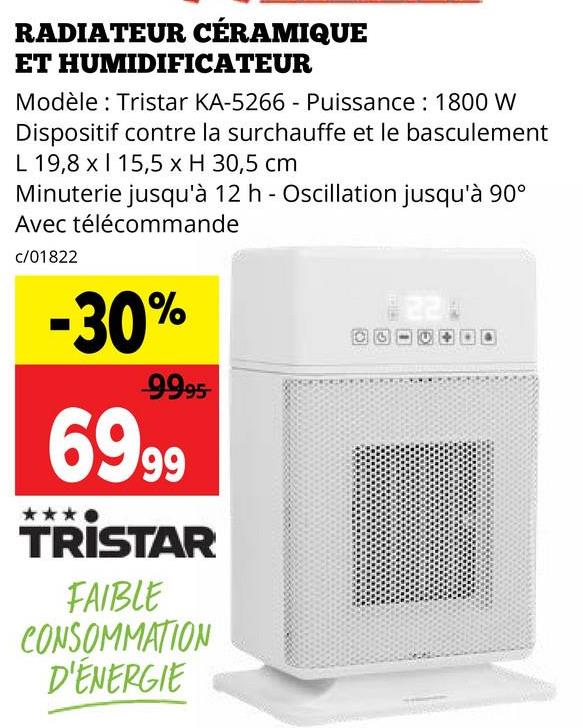 RADIATEUR CÉRAMIQUE
ET HUMIDIFICATEUR
Modèle: Tristar KA-5266 - Puissance: 1800 W
Dispositif contre la surchauffe et le basculement
L 19,8 x 15,5 x H 30,5 cm
Minuterie jusqu'à 12 h - Oscillation jusqu'à 90°
Avec télécommande
c/01822
-30%
99.95
6999
TRISTAR
FAIBLE
CONSOMMATION
D'ÉNERGIE