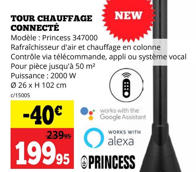 TOUR CHAUFFAGE
CONNECTÉ
Modèle Princess 347000
NEW
Rafraîchisseur d'air et chauffage en colonne
Contrôle via télécommande, appli ou système vocal
Pour pièce jusqu'à 50 m²
Puissance 2000 W
Ø 26 x H 102 cm
c/15005
-40€
23995
works with the
Google Assistant
WORKS WITH
alexa
O
19995 @PRINCESS