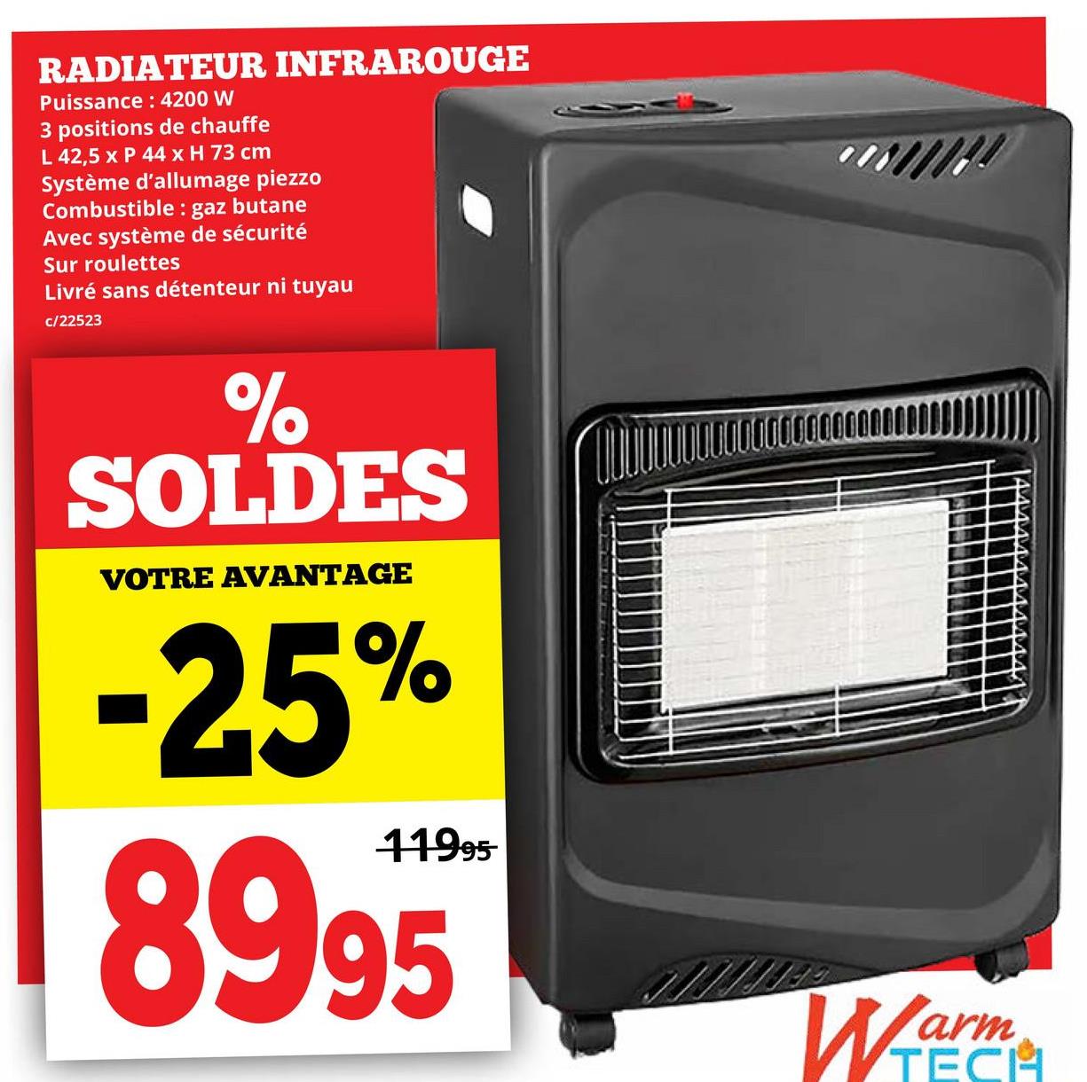 RADIATEUR INFRAROUGE
Puissance: 4200 W
3 positions de chauffe
L 42,5 x P 44 x H 73 cm
Système d'allumage piezzo
Combustible: gaz butane
Avec système de sécurité
Sur roulettes
Livré sans détenteur ni tuyau
c/22523
%
SOLDES
VOTRE AVANTAGE
-25%
11995-
8995
Warm
TECH