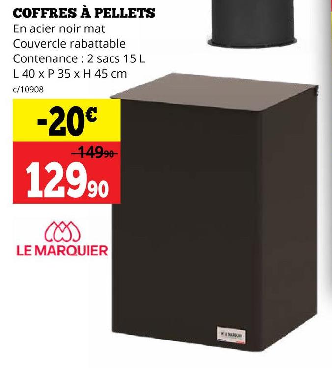 COFFRES À PELLETS
En acier noir mat
Couvercle rabattable
Contenance: 2 sacs 15 L
L 40 x P 35 x H 45 cm
c/10908
-20€
14990
12990
LE MARQUIER