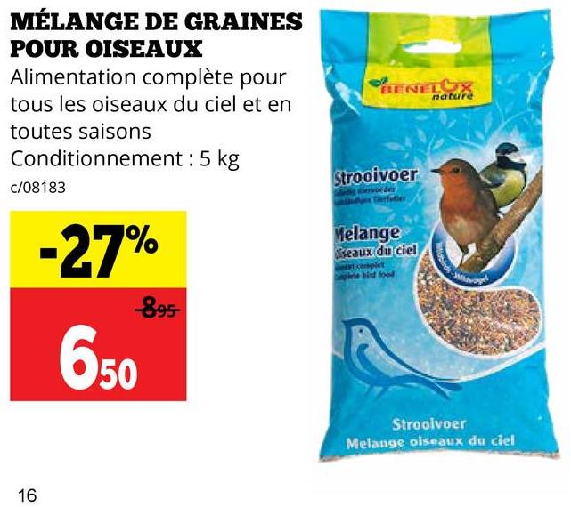 MÉLANGE DE GRAINES
POUR OISEAUX
Alimentation complète pour
tous les oiseaux du ciel et en
toutes saisons
Conditionnement: 5 kg
c/08183
-27%
-895-
650
16
BENELUX
nature
Strooivoer
Melange
seaux du ciel
Stroolvoer
Melange oiseaux du ciel