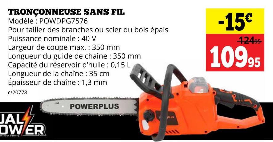 TRONÇONNEUSE SANS FIL
Modèle: POWDPG7576
Pour tailler des branches ou scier du bois épais
Puissance nominale: 40 V
Largeur de coupe max.: 350 mm
Longueur du guide de chaîne: 350 mm
Capacité du réservoir d'huile : 0,15 L
Longueur de la chaîne: 35 cm
Épaisseur de chaîne: 1,3 mm
c/20778
-15€
12495-
10995
JAL Z
DWER
POWERPLUS