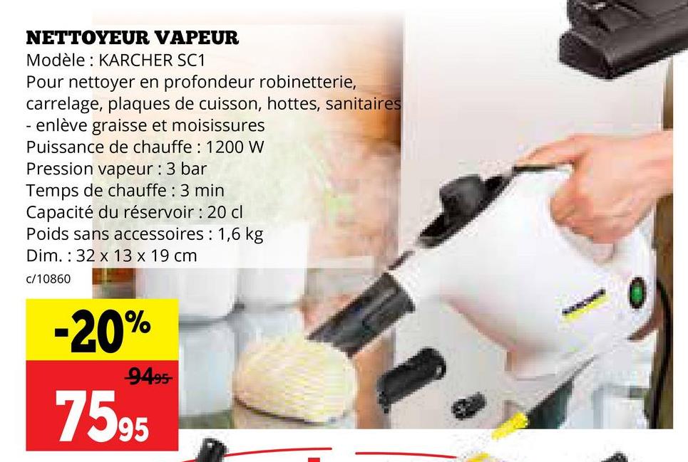 NETTOYEUR VAPEUR
Modèle: KARCHER SC1
Pour nettoyer en profondeur robinetterie,
carrelage, plaques de cuisson, hottes, sanitaires
- enlève graisse et moisissures
Puissance de chauffe: 1200 W
Pression vapeur : 3 bar
Temps de chauffe : 3 min
Capacité du réservoir : 20 cl
Poids sans accessoires: 1,6 kg
Dim. 32 x 13 x 19 cm
c/10860
-20%
-9495-
7595